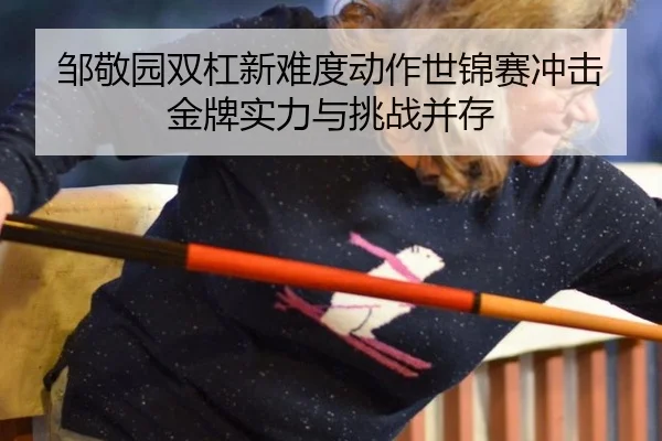邹敬园双杠新难度动作世锦赛冲击金牌实力与挑战并存