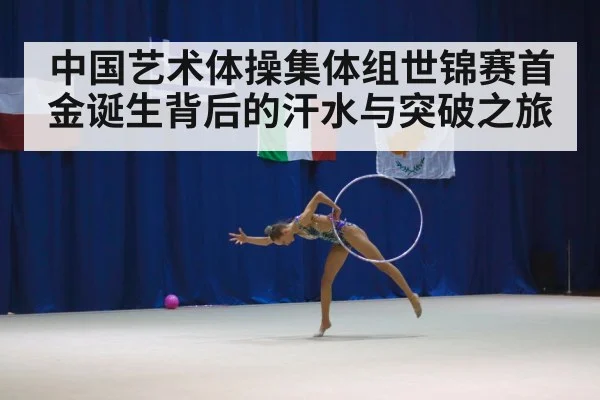 中国艺术体操集体组世锦赛首金诞生背后的汗水与突破之旅
