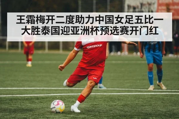 王霜梅开二度助力中国女足五比一大胜泰国迎亚洲杯预选赛开门红
