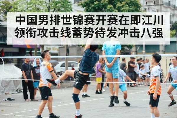 中国男排世锦赛开赛在即江川领衔攻击线蓄势待发冲击八强
