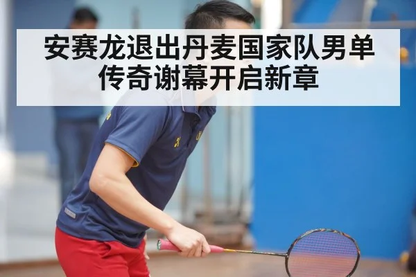 安赛龙退出丹麦国家队男单传奇谢幕开启新章